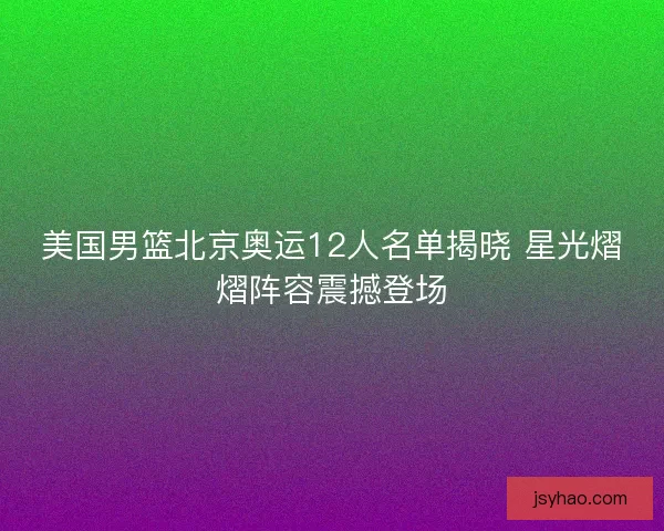 美国男篮北京奥运12人名单揭晓 星光熠熠阵容震撼登场