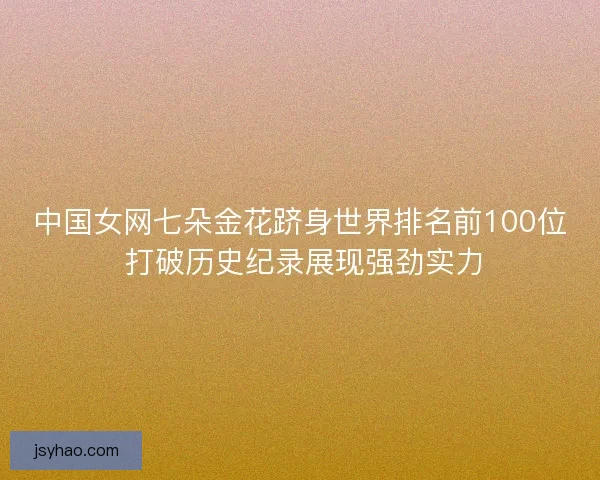 中国女网七朵金花跻身世界排名前100位 打破历史纪录展现强劲实力