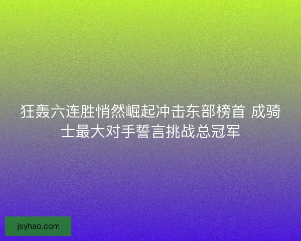 狂轰六连胜悄然崛起冲击东部榜首 成骑士最大对手誓言挑战总冠军
