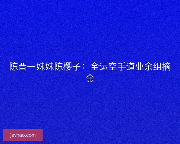陈晋一妹妹陈樱子：全运空手道业余组摘金