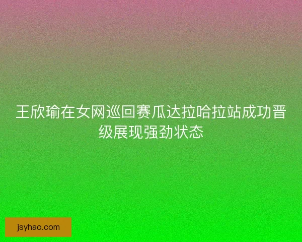 王欣瑜在女网巡回赛瓜达拉哈拉站成功晋级展现强劲状态