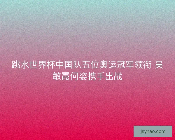 跳水世界杯中国队五位奥运冠军领衔 吴敏霞何姿携手出战